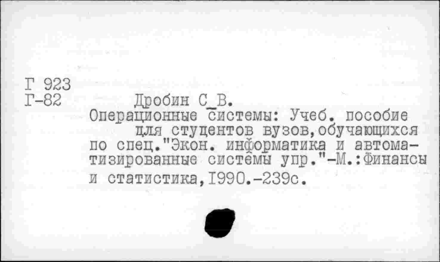 ﻿Г 923
Г-82 Дробин С_В.
Операционные системы: Учеб, пособие для студентов вузов,обучающихся по спец."Экон, информатика и автоматизированные системы упр.’’-М.:Финансы и статистика,199О.-239с.